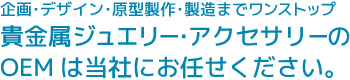 企画･デザイン･原型製作･製造までワンストップ貴金属ジュエリー･アクセサリーのOEMは当社にお任せください。